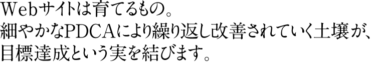 Webサイトは育てるもの。細やかなPDCAにより繰り返し改善されていく土壌が、目標達成という実を結びます。