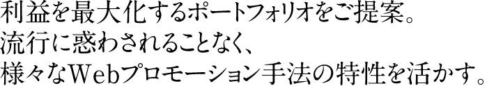 利益を最大化するポートフォリオをご提案。
流行に惑わされることなく、様々なWebプロモーション手法の特性を活かす。